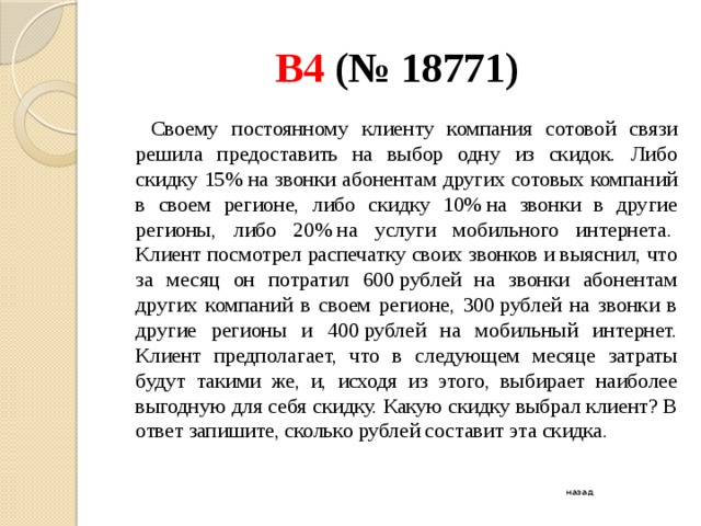 B4 (№ 18771)   Своему постоянному клиенту компания сотовой связи решила предоставить на выбор одну из скидок. Либо скидку 15% на звонки абонентам других сотовых компаний в своем регионе, либо скидку 10% на звонки в другие регионы, либо 20% на услуги мобильного интернета.   Клиент посмотрел распечатку своих звонков и выяснил, что за месяц он потратил 600 рублей на звонки абонентам других компаний в своем регионе, 300 рублей на звонки в другие регионы и 400 рублей на мобильный интернет. Клиент предполагает, что в следующем месяце затраты будут такими же, и, исходя из этого, выбирает наиболее выгодную для себя скидку. Какую скидку выбрал клиент? В ответ запишите, сколько рублей составит эта скидка. назад