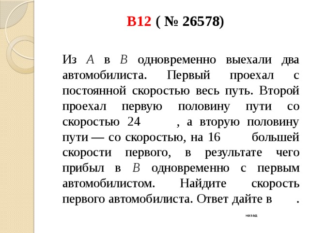 В12 ( № 26578)    Из А в В одновременно выехали два автомобилиста. Первый проехал с постоянной скоростью весь путь. Второй проехал первую половину пути со скоростью 24 , а вторую половину пути — со скоростью, на 16 большей скорости первого, в результате чего прибыл в В одновременно с первым автомобилистом. Найдите скорость первого автомобилиста. Ответ дайте в . назад