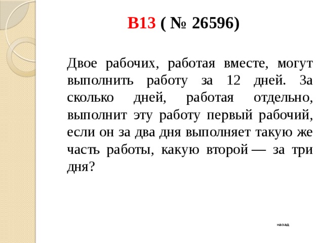В13 ( № 26596)    Двое рабочих, работая вместе, могут выполнить работу за 12 дней. За сколько дней, работая отдельно, выполнит эту работу первый рабочий, если он за два дня выполняет такую же часть работы, какую второй — за три дня? назад