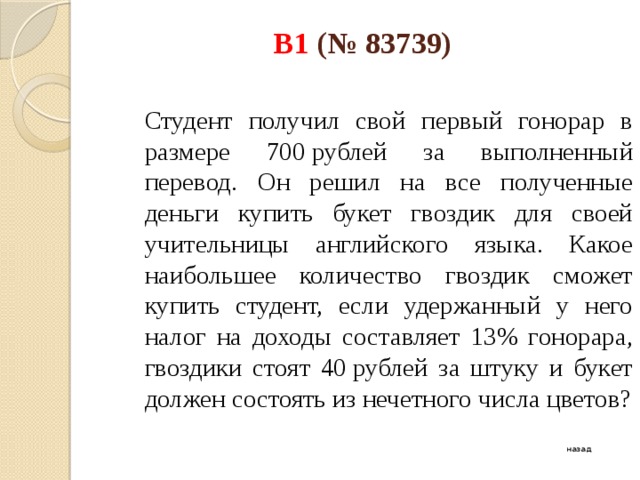 B1 (№ 83739)    Студент получил свой первый гонорар в размере 700 рублей за выполненный перевод. Он решил на все полученные деньги купить букет гвоздик для своей учительницы английского языка. Какое наибольшее количество гвоздик сможет купить студент, если удержанный у него налог на доходы составляет 13% гонорара, гвоздики стоят 40 рублей за штуку и букет должен состоять из нечетного числа цветов? назад