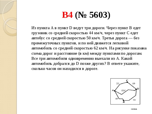 B4 (№ 5603)  Из пункта А в пункт D ведут три дороги. Через пункт В едет грузовик со средней скоростью 44 км/ч, через пункт С едет автобус со средней скоростью 50 км/ч. Третья дорога — без промежуточных пунктов, и по ней движется легковой автомобиль со средней скоростью 62 км/ч. На рисунке показана схема дорог и расстояние (в км) между пунктами по дорогам.   Все три автомобиля одновременно выехали из А. Какой автомобиль добрался до D позже других? В ответе укажите, сколько часов он находился в дороге. назад