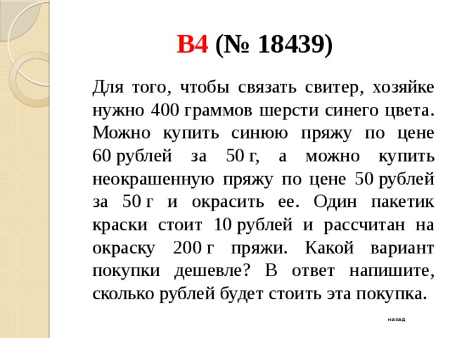 B4 (№ 18439)  Для того, чтобы связать свитер, хозяйке нужно 400 граммов шерсти синего цвета. Можно купить синюю пряжу по цене 60 рублей за 50 г, а можно купить неокрашенную пряжу по цене 50 рублей за 50 г и окрасить ее. Один пакетик краски стоит 10 рублей и рассчитан на окраску 200 г пряжи. Какой вариант покупки дешевле? В ответ напишите, сколько рублей будет стоить эта покупка. назад