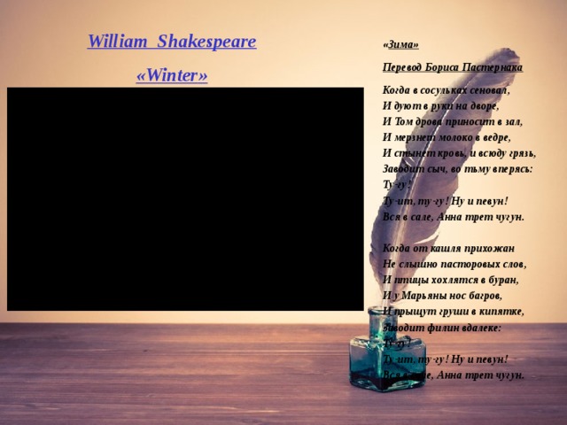 William Shakespeare « Winter » « Зима» Перевод Бориса Пастернака Когда в сосульках сеновал,  ‎И дуют в руки на дворе,  И Том дрова приносит в зал,  ‎И мерзнет молоко в ведре,  И стынет кровь, и всюду грязь,  Заводит сыч, во тьму вперясь:  ‎Ту-гу!  Ту-ит, ту-гу! Ну и певун!  Вся в сале, Анна трет чугун.   Когда от кашля прихожан  ‎Не слышно пасторовых слов,  И птицы хохлятся в буран,  ‎И у Марьяны нос багров,  И прыщут груши в кипятке,  Заводит филин вдалеке:  ‎Ту-гу!  Ту-ит, ту-гу! Ну и певун!  Вся в сале, Анна трет чугун. 