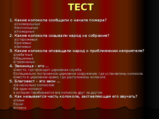 ТЕСТ 1. Какие колокола сообщали о начале пожара?  а)скоморошные  б)всполошные  в)пожарные 2. Какие колокола созывали народ на собрание?  а)сторожевые  б)речевые  в)вечевые 3. Какие колокола оповещали народ о приближении неприятеля?  а)набатные  б)башенные  в)тревожные 4. Звонница – это …  а)место, где проходит церковная служба  б)специально построенное церковное сооружение, где установлены колокола  в)место в церковном храме, где расположены колокола 5. Благовест – это звон …  а)в несколько колоколов  б)в один колокол  в котором перебираются все колокола друг за другом 6. Как называется часть колокола, заставляющая его звучать?  а)язык  б)уши  в)плечо 