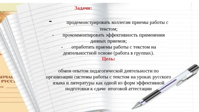 Задачи:  -         продемонстрировать коллегам приемы работы с текстом;  -       прокомментировать эффективность применения данных приемов;  -       отработать приемы работы с текстом на деятельностной основе (работа в группах).  Цель:   обмен опытом педагогической деятельности по организации системы работы с текстом на уроках русского языка и литературы как одной из форм эффективной подготовки к сдаче итоговой аттестации   