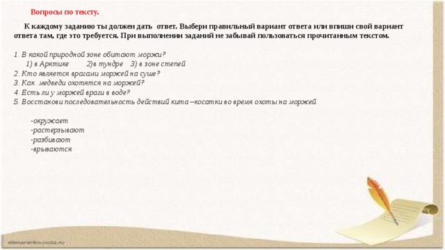 Вопросы по тексту.  К каждому заданию ты должен дать ответ. Выбери правильный вариант ответа или впиши свой вариант ответа там, где это требуется. При выполнении заданий не забывай пользоваться прочитанным текстом.  1. В какой природной зоне обитают моржи?  1) в Арктике  2)в тундре  3) в зоне степей 2. Кто является врагами моржей на суше? 3. Как медведи охотятся на моржей? 4.  Есть ли у моржей враги в воде? 5. Восстанови последовательность действий кита –косатки во время охоты на моржей.  -окружает -растерзывают -разбивают -врываются     