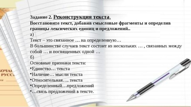Задание 2. Реконструкция текста . Восстановите текст, добавив смысловые фрагменты и определив границы лексических единиц и предложений.. а) Текст – это связанное … на определенную… В большинстве случаев текст состоит из нескольких … , связанных между собой … и посвященных одной … б) Основные признаки текста: Единство… текста Наличие… мысли текста Относительная…. текста Определенный…предложений … связь предложений в тексте. 