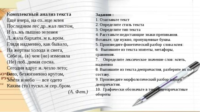 Комплексный анализ текста Ещё вчера, на со..нце млея Последним лес др..жал листом, И оз..мь пышно зеленея Л..жала бархатн..м к..вром. Глядя надменно, как бывало, На жертвы холода и снега, Себе н.. (в) чем (не) изменяла (Не) поб..димая сосна. Сегодня вдруг и..чезло лето; Бело, безжизненно кругом, Земля и небо — все одето Каким (то) тускл..м сер..бром.  (А. Фет.) Задания : 1. Озаглавьте текст 2. Определите стиль текста 3. Определите тип текста 4. Расставьте недостающие знаки препинания. Вставьте, где нужно, пропущенные буквы. 5. Произведите фонетический разбор слова млея: 6.  Выпишите из текста эпитеты, метафоры, сравнения. 7.    Определите лексическое значение слов: млеть, надменно 8. Выпишите из текста деепричастия, разберите их по составу. 9. Произведите морфологический разбор одного деепричастия. 10.  Графически обозначьте в тексте деепричастные обороты 
