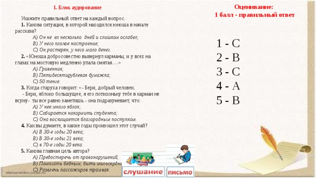 Оценивание: 1 балл - правильный ответ І. Блок аудирование Укажите правильный ответ на каждый вопрос. 1. Какова ситуация, в которой находился юноша в начале рассказа? А) Он не ел несколько дней и слишком ослабел; В) У него плохое настроение; С) Он растерян, у него мало денег. 2. «Юноша добросовестно вывернул карманы, и у всех на глазах на мостовую медленно упала смятая….» А) Гривенник; В) Пятидесятирублевая бумажка; С) 50 тенге. 3. Когда старуха говорит: «- Бери, добрый человек.  - Бери, яблоко большущее, я его потихоньку тебе в карман не всуну- ты все равно заметишь.- она подразумевает, что: А) У нее много яблок; В) Собирается накормить студента; С) Она восхищается благородным поступком. 4. Как вы думаете, в какие годы произошел этот случай? А) В 30-е годы 20 века; В) В 30-е годы 21 века; С) в 70-е годы 20 века. 5. Какова главная цель автора? А) Предостеречь от правонарушений; В) Помогать бедным, быть милосердным; С) Развлечь пассажиров трамвая. 1 - С 2 - В 3 - С 4 - А 5 - В 