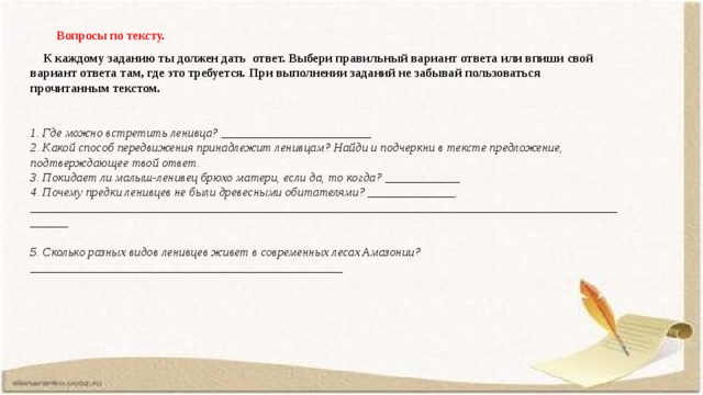 Вопросы по тексту.  К каждому заданию ты должен дать ответ. Выбери правильный вариант ответа или впиши свой вариант ответа там, где это требуется. При выполнении заданий не забывай пользоваться прочитанным текстом.  1. Где можно встретить ленивца? ________________________ 2. Какой способ передвижения принадлежит ленивцам? Найди и подчеркни в тексте предложение, подтверждающее твой ответ. 3. Покидает ли малыш-ленивец брюхо матери, если да, то когда? ____________ 4. Почему предки ленивцев не были древесными обитателями? ______________ ____________________________________________________________________________________________________  5. Сколько разных видов ленивцев живет в современных лесах Амазонии? __________________________________________________   