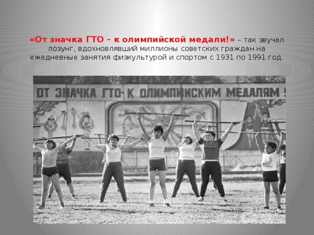 «От значка ГТО – к олимпийской медали!» – так звучал лозунг, вдохновлявший миллионы советских граждан на ежедневные занятия физкультурой и спортом с 1931 по 1991 год.    