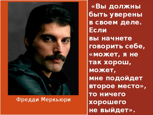  «Вы должны быть уверены в своем деле. Если вы начнете говорить себе, «может, я не так хорош, может, мне подойдет второе место», то ничего хорошего не выйдет». Фредди Меркьюри 