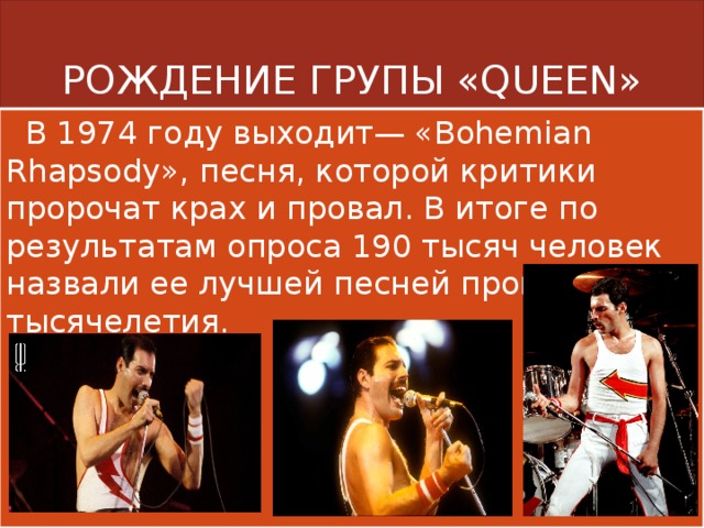 РОЖДЕНИЕ ГРУПЫ «QUEEN»  В 1974 году выходит— «Bohemian Rhapsody», песня, которой критики пророчат крах и провал. В итоге по результатам опроса 190 тысяч человек назвали ее лучшей песней прошедшего тысячелетия. 