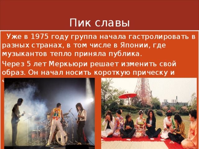Пик славы  Уже в 1975 году группа начала гастролировать в разных странах, в том числе в Японии, где музыкантов тепло приняла публика. Через 5 лет Меркьюри решает изменить свой образ. Он начал носить короткую прическу и черные усы. 