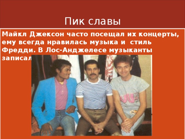 Пик славы Майкл Джексон часто посещал их концерты, ему всегда нравилась музыка и стиль Фредди. В Лос-Анджелесе музыканты записали три композиции. 