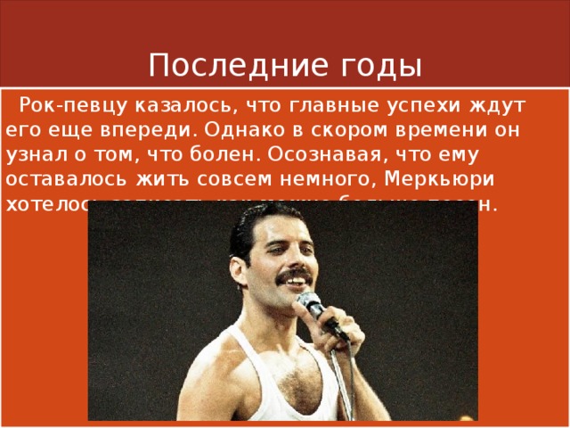Последние годы  Рок-певцу казалось, что главные успехи ждут его еще впереди. Однако в скором времени он узнал о том, что болен. Осознавая, что ему оставалось жить совсем немного, Меркьюри хотелось записать как можно больше песен. 