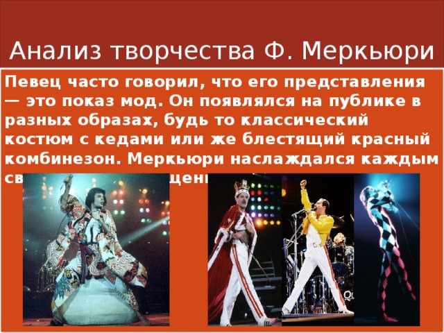 Анализ творчества Ф. Меркьюри Певец часто говорил, что его представления — это показ мод. Он появлялся на публике в разных образах, будь то классический костюм с кедами или же блестящий красный комбинезон. Меркьюри наслаждался каждым своим перевоплощением. 