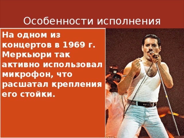 Особенности исполнения На одном из концертов в 1969 г. Меркьюри так активно использовал микрофон, что расшатал крепления его стойки. 