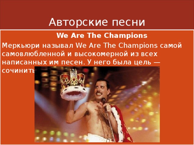 Авторские песни  We Are The Champions Меркьюри называл We Are The Champions самой самовлюбленной и высокомерной из всех написанных им песен. У него была цель — сочинить стадионный гимн. 