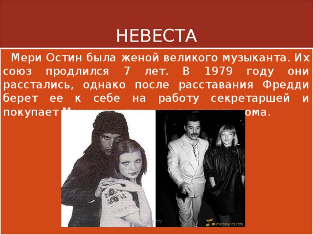 НЕВЕСТА  Мери Остин была женой великого музыканта. Их союз продлился 7 лет. В 1979 году они расстались, однако после расставания Фредди берет ее к себе на работу секретаршей и покупает Мэри квартиру около своего дома. 