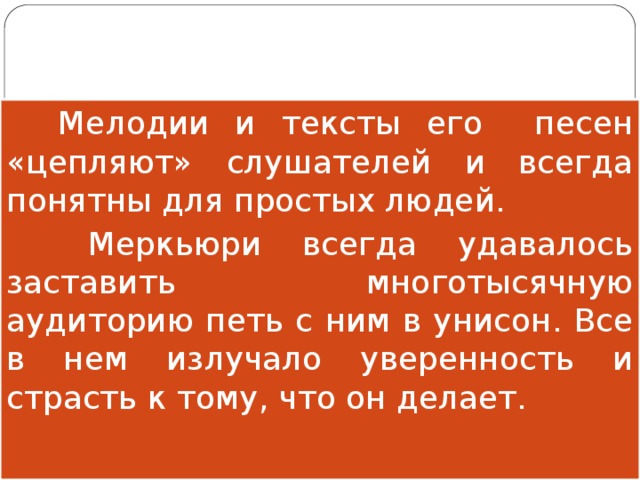  Мелодии и тексты его песен «цепляют» слушателей и всегда понятны для простых людей.  Меркьюри всегда удавалось заставить многотысячную аудиторию петь с ним в унисон. Все в нем излучало уверенность и страсть к тому, что он делает. 