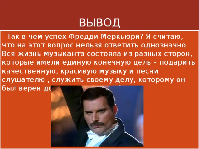 ВЫВОД  Так в чем успех Фредди Меркьюри? Я считаю, что на этот вопрос нельзя ответить однозначно. Вся жизнь музыканта состояла из разных сторон, которые имели единую конечную цель – подарить качественную, красивую музыку и песни слушателю , служить своему делу, которому он был верен до конца своих дней. 