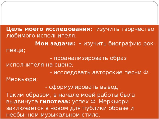 Цель моего исследования: изучить творчество любимого исполнителя.  Мои задачи: - изучить биографию рок-певца;  - проанализировать образ исполнителя на сцене;  - исследовать авторские песни Ф. Меркьюри;     - сформулировать вывод. Таким образом, в начале моей работы была выдвинута гипотеза: успех Ф. Меркьюри заключается в новом для публики образе и необычном музыкальном стиле. 
