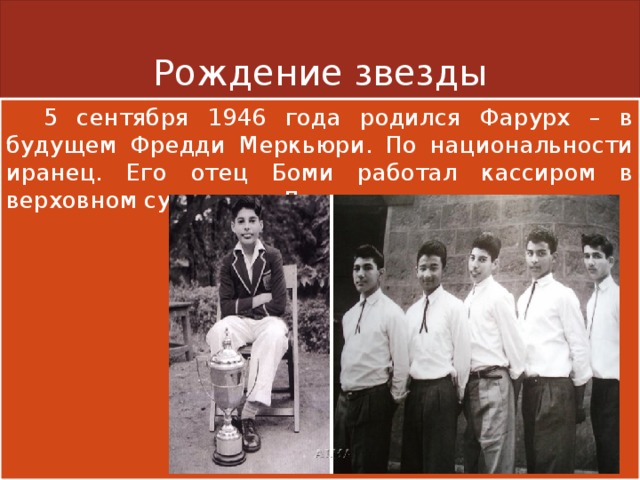 Рождение звезды  5 сентября 1946 года родился Фарурх – в будущем Фредди Меркьюри. По национальности иранец. Его отец Боми работал кассиром в верховном суде, мать Джер следила за домом . 