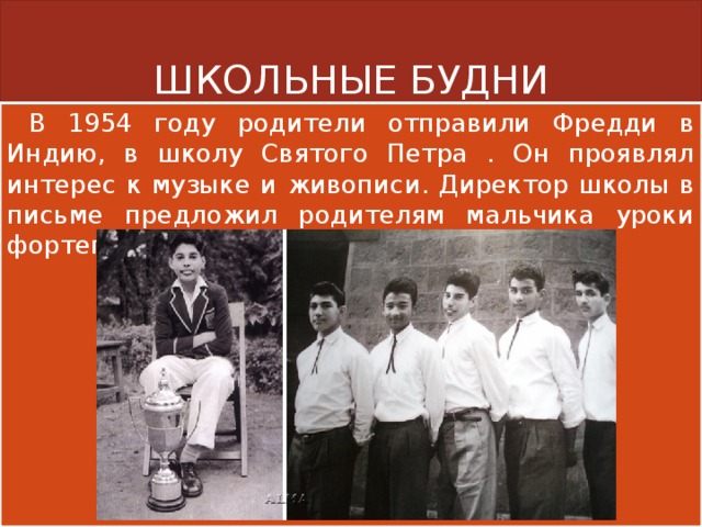 ШКОЛЬНЫЕ БУДНИ  В 1954 году родители отправили Фредди в Индию, в школу Святого Петра . Он проявлял интерес к музыке и живописи. Директор школы в письме предложил родителям мальчика уроки фортепьяно за небольшую плату. 