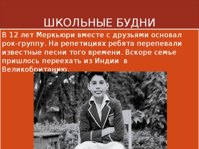 ШКОЛЬНЫЕ БУДНИ В 12 лет Меркьюри вместе с друзьями основал рок-группу. На репетициях ребята перепевали известные песни того времени. Вскоре семье пришлось переехать из Индии в Великобританию. 