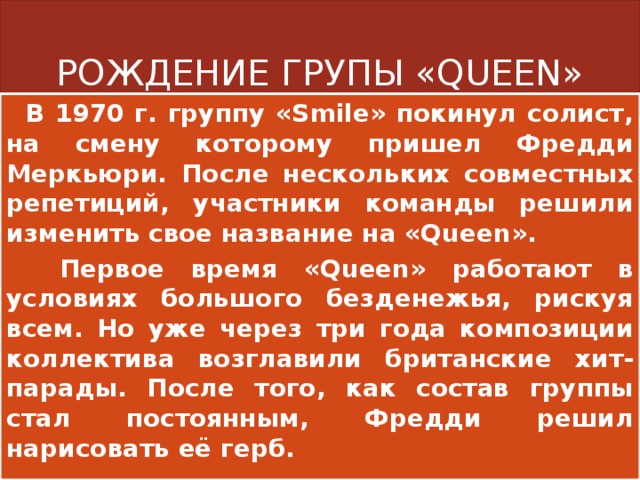 РОЖДЕНИЕ ГРУПЫ «QUEEN»  В 1970 г. группу «Smile» покинул солист, на смену которому пришел Фредди Меркьюри. После нескольких совместных репетиций, участники команды решили изменить свое название на «Queen».  Первое время «Queen» работают в условиях большого безденежья, рискуя всем. Но уже через три года композиции коллектива возглавили британские хит-парады. После того, как состав группы стал постоянным, Фредди решил нарисовать её герб. 