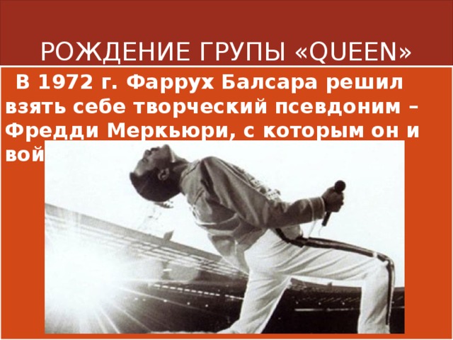 РОЖДЕНИЕ ГРУПЫ «QUEEN»  В 1972 г. Фаррух Балсара решил взять себе творческий псевдоним – Фредди Меркьюри, с которым он и войдет в историю. 