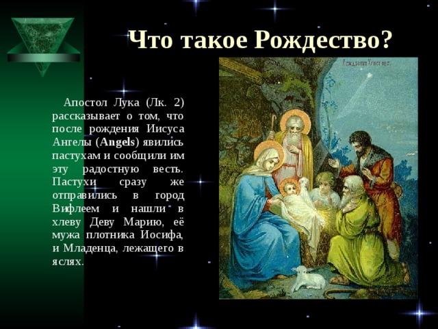 Что такое Рождество?  Апостол Лука (Лк. 2) рассказывает о том, что после рождения Иисуса Ангелы ( Angels ) явились пастухам и сообщили им эту радостную весть. Пастухи сразу же отправились в город Вифлеем и нашли в хлеву Деву Марию, её мужа плотника Иосифа, и Младенца, лежащего в яслях.