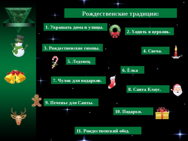 Рождественские традиции: 1. Украшать дома и улицы. 2. Ходить в церковь. 3. Рождественские гимны. 4. Свеча. 5. Леденец. 6. Ёлка 7. Чулок для подарков. 8. Санта Клаус. 9. Печенье для Санты. 10. Подарки. 11. Рождественский обед.