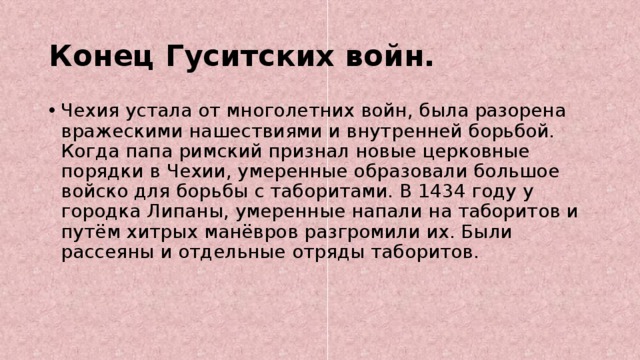 Конец Гуситских войн. Чехия устала от многолетних войн, была разорена вражескими нашествиями и внутренней борьбой. Когда папа римский признал новые церковные порядки в Чехии, умеренные образовали большое войско для борьбы с таборитами. В 1434 году у городка Липаны, умеренные напали на таборитов и путём хитрых манёвров разгромили их. Были рассеяны и отдельные отряды таборитов. 