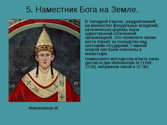 5. Наместник Бога на Земле.  В Западной Европе, раздробленной на множество феодальных владений, католическая церковь была единственной сплоченной организацией. Это позволило папам вести борьбу за господство над светскими государями. Главной опорой пап были епископы и монастыри. Наивысшего могущества власть папы достигла при Иннокентии III (1198-1216), избранном папой в 37 лет. Иннокентии III 