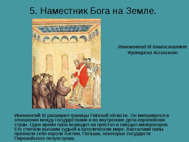 5. Наместник Бога на Земле.  Иннокентий III благословляет Франциска Ассизского Иннокентий III расширил границы Папской области. Он вмешивался в отношения между государствами и во внутренние дела европейских стран. Одно время папа возводил на престол и смещал императоров. Его считали высшим судьей в католическом мире. Вассалами папы признали себя короли Англии, Польши, некоторых государств Пиренейского полуострова. 