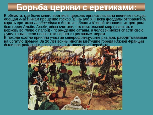 Борьба церкви с еретиками: В области, где было много еретиков, церковь организовывала военные походы, обещая участникам прощение грехов. В начале XIII века феодалы отправились карать еретиков- альбигойцев в богатые области Южной Франции; их центром был город Альби. Альбигойцы считали, что весь земной мир (а значит, и церковь во главе с папой) - порождение сатаны, а человек может спасти свою душу, только если полностью порвет с греховным миром. В походе охотно приняли участие северо­французские рыцари, рассчитывавшие на богатую добычу. За 20 лет войны многие цветущие города Южной Франции были разграблены и разрушены, а их население перебито 