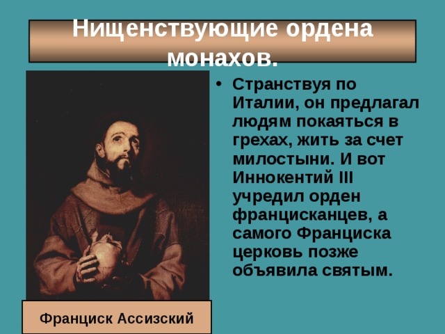 Нищенствующие ордена монахов. Странствуя по Италии, он предлагал людям покаяться в грехах, жить за счет милостыни. И вот Иннокентий III учредил орден францисканцев, а самого Франциска церковь позже объявила святым.    Франциск Ассизский 