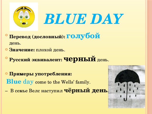  Blue day Перевод (дословный): голубой день. Значение: плохой день. Русский эквивалент: черный день. Примеры употребления:   Blue day come to the Wells’ family. – В семье Велс наступил чёрный день. 