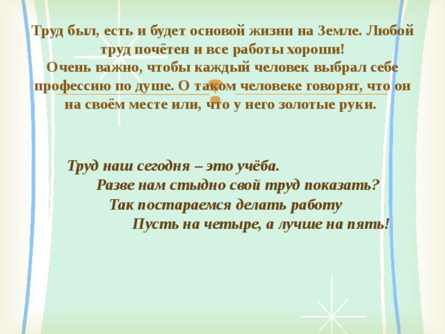 Труд был, есть и будет основой жизни на Земле. Любой труд почётен и все работы хороши!  Очень важно, чтобы каждый человек выбрал себе профессию по душе. О таком человеке говорят, что он на своём месте или, что у него золотые руки.  Труд наш сегодня – это учёба.  Разве нам стыдно свой труд показать?  Так постараемся делать работу  Пусть на четыре, а лучше на пять!   