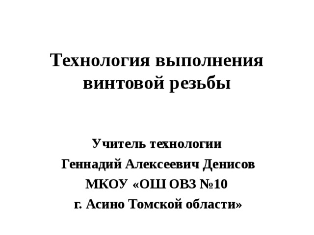 Технология выполнения винтовой резьбы Учитель технологии Геннадий Алексеевич Денисов МКОУ «ОШ ОВЗ №10 г. Асино Томской области» 
