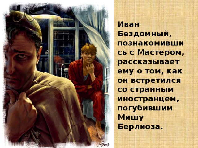 Иван Бездомный, познакомившись с Мастером, рассказывает ему о том, как он встретился со странным иностранцем, погубившим Мишу Берлиоза. 
