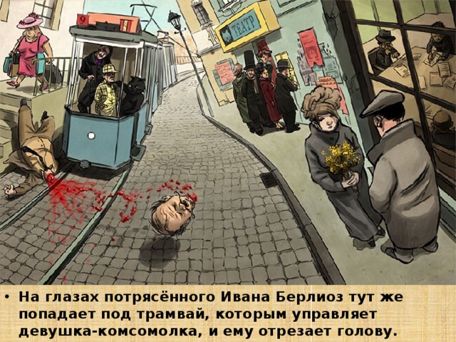 На глазах потрясённого Ивана Берлиоз тут же попадает под трамвай, которым управляет девушка-комсомолка, и ему отрезает голову. 