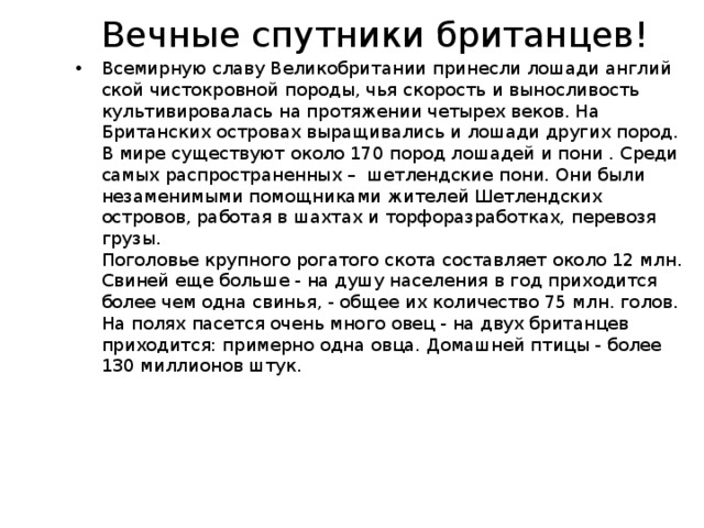 Вечные спутники британцев! Всемирную славу Великобри­тании принесли лошади англий­ской чистокровной породы, чья скорость и выносливость культивировалась на протяжении четырех веков. На Британских островах выращивались и лошади других пород. В мире существуют около 170 пород лошадей и пони . Среди самых распространенных – шетлендские пони. Они были незаменимыми помощниками жителей Шетленд­ских островов, работая в шахтах и торфоразработках, перевозя грузы.  Поголовье крупного рогатого скота составляет около 12 млн. Свиней еще больше - на душу населения в год приходится более чем одна свинья, - общее их количество 75 млн. голов. На полях пасется очень много овец - на двух британцев приходится: примерно одна овца. Домашней птицы - более 130 миллионов штук.    