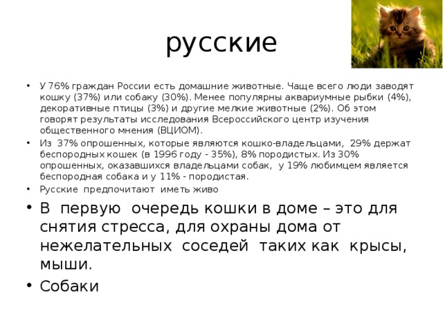 русские У 76% граждан России есть домашние животные. Чаще всего люди заводят кошку (37%) или собаку (30%). Менее популярны аквариумные рыбки (4%), декоративные птицы (3%) и другие мелкие животные (2%). Об этом говорят результаты исследования Всероссийского центр изучения общественного мнения (ВЦИОМ). Из 37% опрошенных, которые являются кошко-владельцами, 29% держат беспородных кошек (в 1996 году - 35%), 8% породистых. Из 30% опрошенных, оказавшихся владельцами собак, у 19% любимцем является беспородная собака и у 11% - породистая. Русские предпочитают иметь живо В первую очередь кошки в доме – это для снятия стресса, для охраны дома от нежелательных соседей таких как крысы, мыши. Собаки  