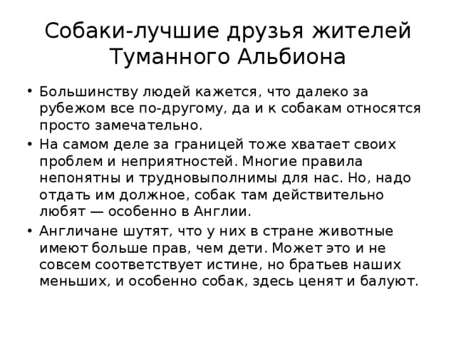 Собаки-лучшие друзья жителей Туманного Альбиона Большинству людей кажется, что далеко за рубежом все по-другому, да и к собакам относятся просто замечательно. На самом деле за границей тоже хватает своих проблем и неприятностей. Многие правила непонятны и трудновыполнимы для нас. Но, надо отдать им должное, собак там действительно любят — особенно в Англии. Англичане шутят, что у них в стране животные имеют больше прав, чем дети. Может это и не совсем соответствует истине, но братьев наших меньших, и особенно собак, здесь ценят и балуют.  