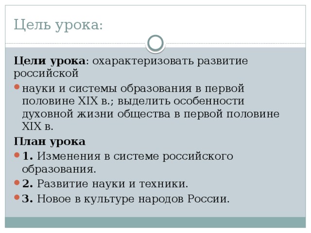 Цель урока: Цели урока : охарактеризовать развитие российской науки и системы образования в первой половине XIX в.; выделить особенности духовной жизни общества в первой половине XIX в. План урока 1. Изменения в системе российского образования. 2. Развитие науки и техники. 3. Новое в культуре народов России. 