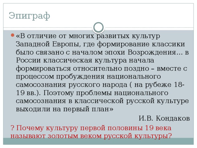 Эпиграф «В отличие от многих развитых культур Западной Европы, где формирование классики было связано с началом эпохи Возрождения… в России классическая культура начала формироваться относительно поздно – вместе с процессом пробуждения национального самосознания русского народа ( на рубеже 18-19 вв.). Поэтому проблемы национального самосознания в классической русской культуре выходили на первый план»  И.В. Кондаков ? Почему культуру первой половины 19 века называют золотым веком русской культуры? 