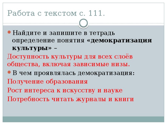 Работа с текстом с. 111. Найдите и запишите в тетрадь определение понятия «демократизация культуры» – Доступность культуры для всех слоёв общества, включая зависимые низы. В чем проявлялась демократизация: Получение образования Рост интереса к искусству и науке Потребность читать журналы и книги 